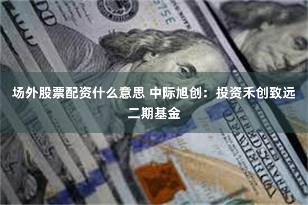 场外股票配资什么意思 中际旭创：投资禾创致远二期基金