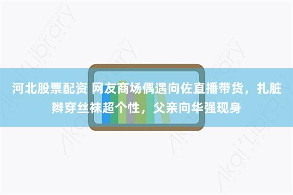 河北股票配资 网友商场偶遇向佐直播带货，扎脏辫穿丝袜超个性，父亲向华强现身