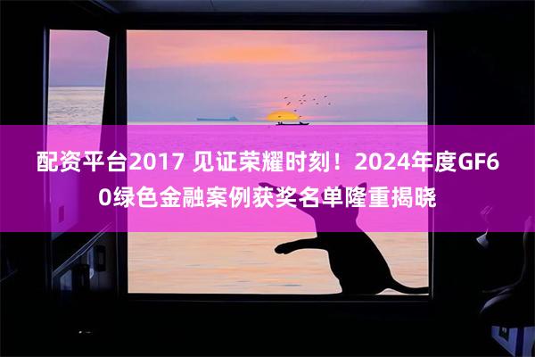 配资平台2017 见证荣耀时刻！2024年度GF60绿色金融案例获奖名单隆重揭晓