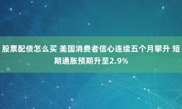 股票配债怎么买 美国消费者信心连续五个月攀升 短期通胀预期升至2.9%