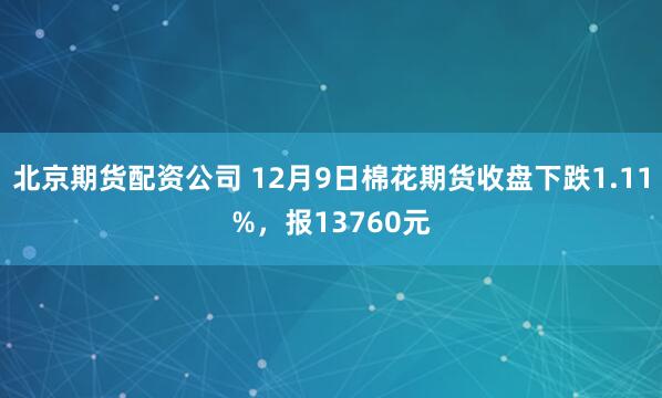 北京期货配资公司 12月9日棉花期货收盘下跌1.11%，报13760元