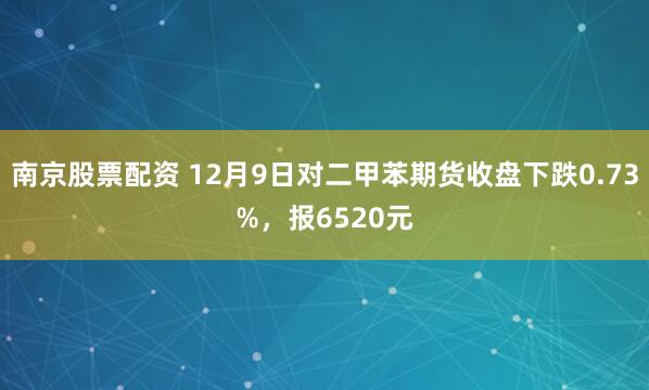 南京股票配资 12月9日对二甲苯期货收盘下跌0.73%，报6520元