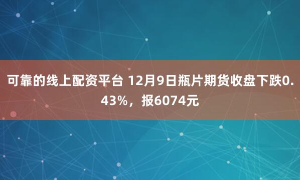 可靠的线上配资平台 12月9日瓶片期货收盘下跌0.43%，报6074元