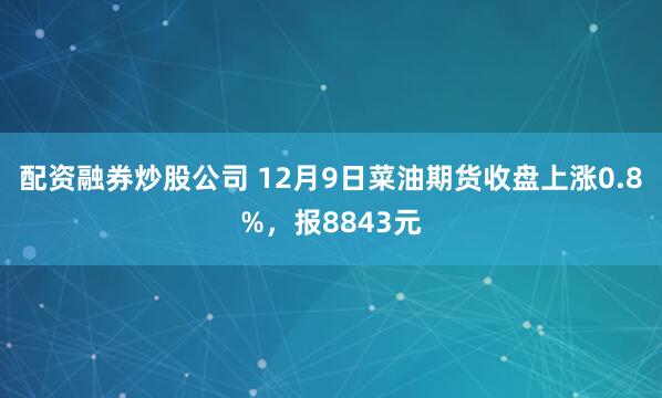 配资融券炒股公司 12月9日菜油期货收盘上涨0.8%，报8843元