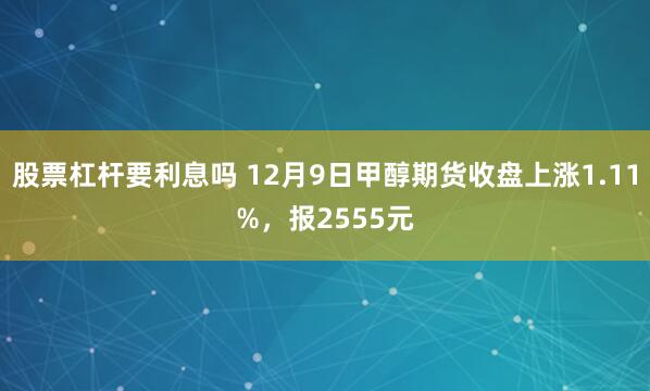 股票杠杆要利息吗 12月9日甲醇期货收盘上涨1.11%，报2555元