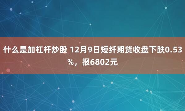 什么是加杠杆炒股 12月9日短纤期货收盘下跌0.53%，报6802元