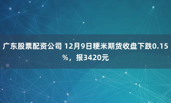 广东股票配资公司 12月9日粳米期货收盘下跌0.15%，报3420元