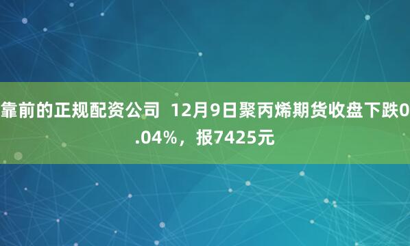 靠前的正规配资公司  12月9日聚丙烯期货收盘下跌0.04%，报7425元