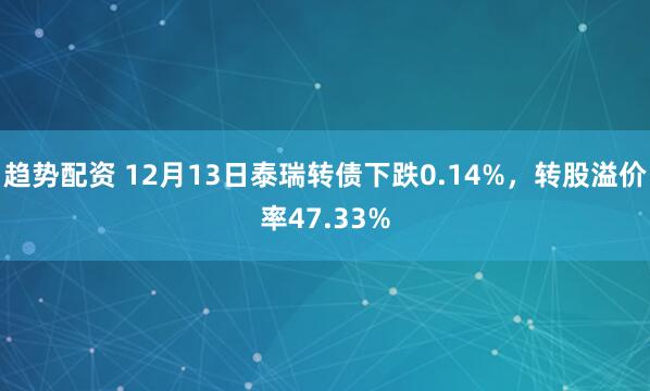 趋势配资 12月13日泰瑞转债下跌0.14%，转股溢价率47.33%