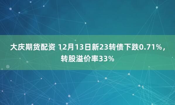 大庆期货配资 12月13日新23转债下跌0.71%，转股溢价率33%