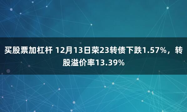 买股票加杠杆 12月13日荣23转债下跌1.57%，转股溢价率13.39%