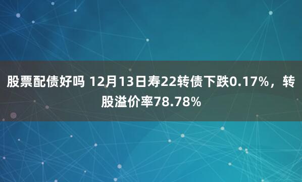 股票配债好吗 12月13日寿22转债下跌0.17%，转股溢价率78.78%