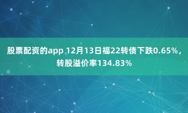 股票配资的app 12月13日福22转债下跌0.65%，转股溢价率134.83%