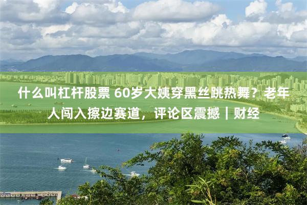 什么叫杠杆股票 60岁大姨穿黑丝跳热舞？老年人闯入擦边赛道，评论区震撼｜财经