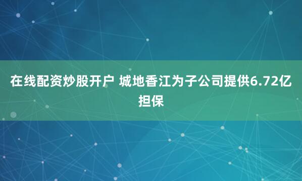 在线配资炒股开户 城地香江为子公司提供6.72亿担保