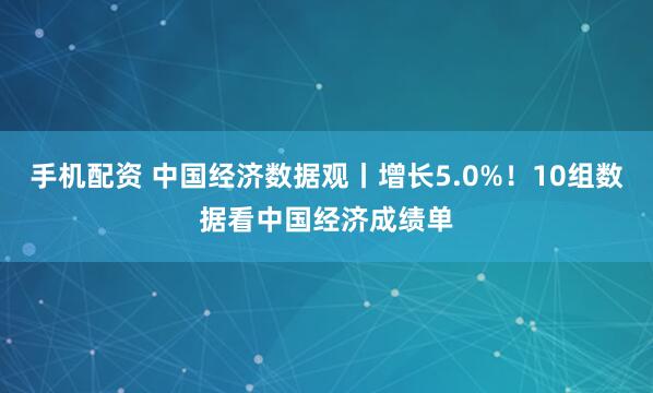 手机配资 中国经济数据观丨增长5.0%！10组数据看中国经济成绩单