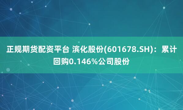 正规期货配资平台 滨化股份(601678.SH)：累计回购0.146%公司股份