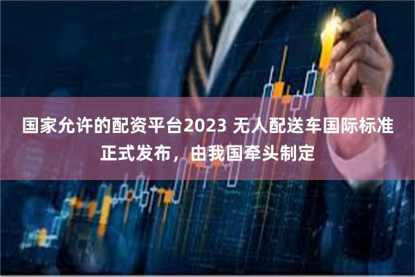 国家允许的配资平台2023 无人配送车国际标准正式发布，由我国牵头制定