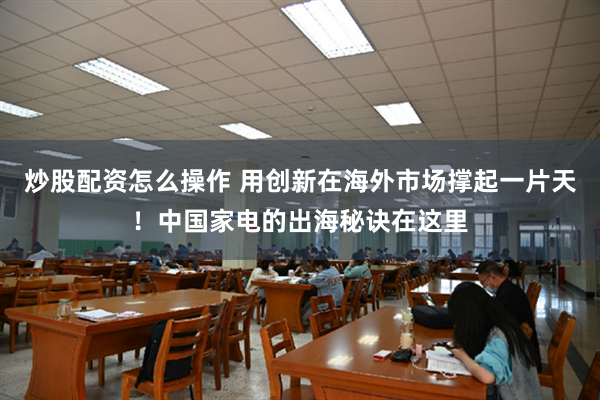 炒股配资怎么操作 用创新在海外市场撑起一片天！中国家电的出海秘诀在这里