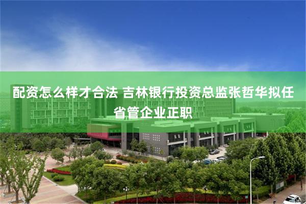 配资怎么样才合法 吉林银行投资总监张哲华拟任省管企业正职