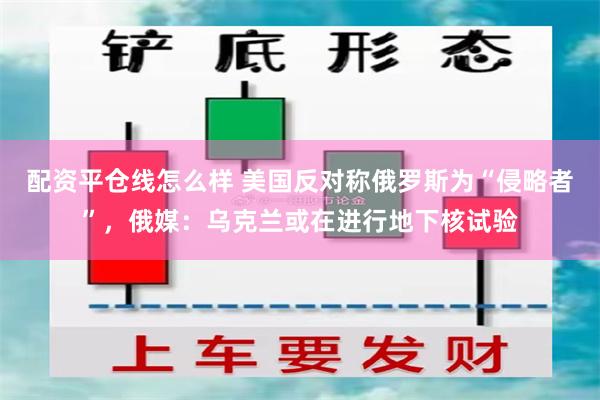 配资平仓线怎么样 美国反对称俄罗斯为“侵略者”，俄媒：乌克兰或在进行地下核试验