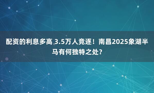 配资的利息多高 3.5万人竞逐！南昌2025象湖半马有何独特之处？