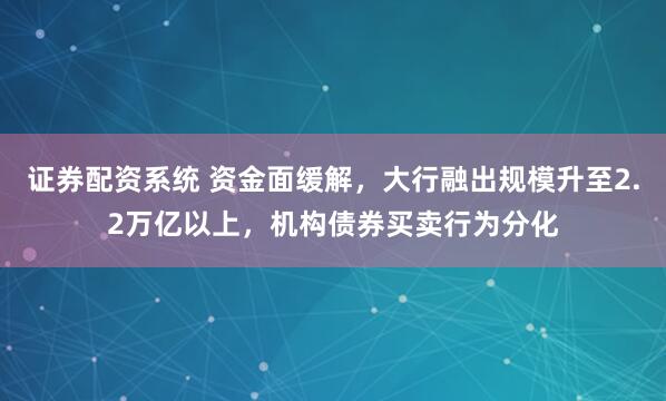 证券配资系统 资金面缓解，大行融出规模升至2.2万亿以上，机构债券买卖行为分化