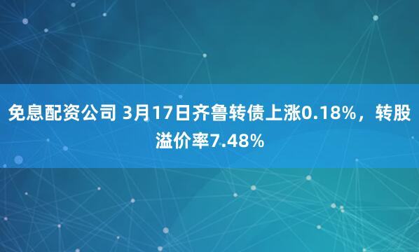 免息配资公司 3月17日齐鲁转债上涨0.18%，转股溢价率7.48%